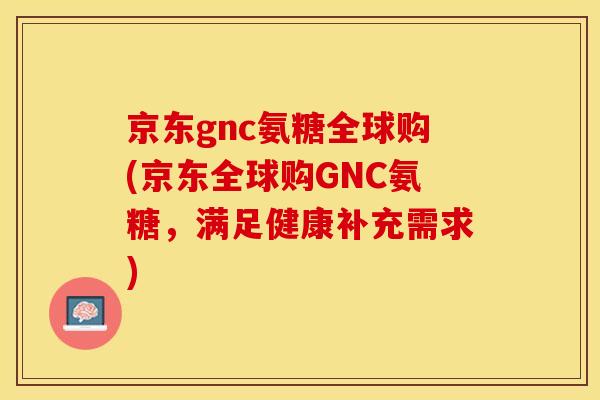 京东gnc氨糖全球购(京东全球购GNC氨糖，满足健康补充需求)