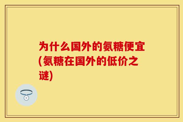 为什么国外的氨糖便宜(氨糖在国外的低价之谜)