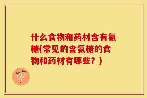 什么食物和药材含有氨糖(常见的含氨糖的食物和药材有哪些？)