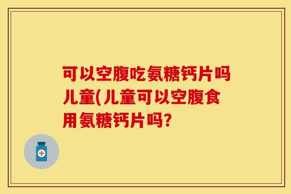 可以空腹吃氨糖钙片吗儿童(儿童可以空腹食用氨糖钙片吗？