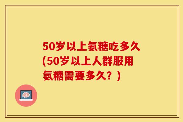 50岁以上氨糖吃多久(50岁以上人群服用氨糖需要多久？)