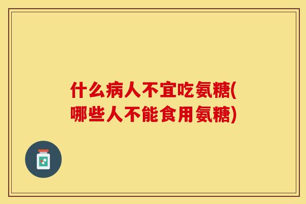 什么病人不宜吃氨糖(哪些人不能食用氨糖)