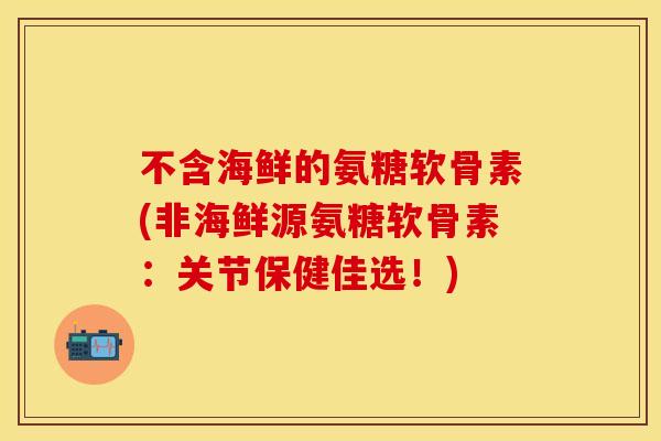 不含海鲜的氨糖软骨素(非海鲜源氨糖软骨素：关节保健佳选！)-第1张图片-关节保镖