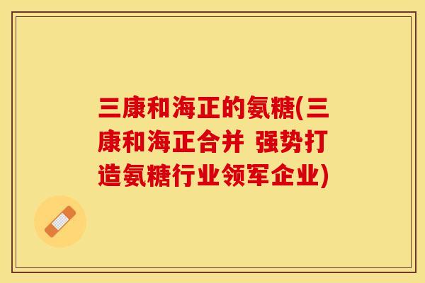 三康和海正的氨糖(三康和海正合并 强势打造氨糖行业领军企业)-第1张图片-关节保镖