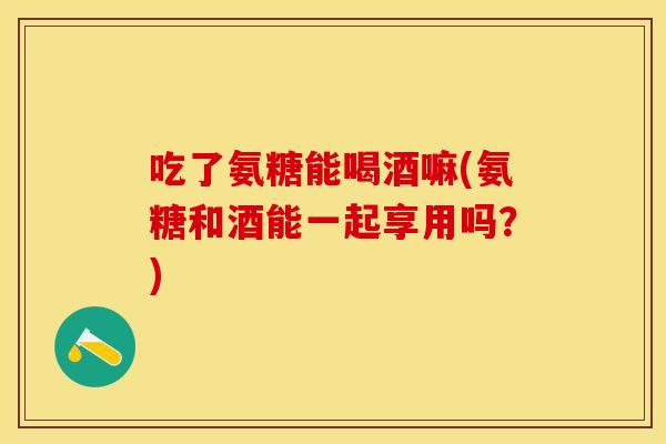 吃了氨糖能喝酒嘛(氨糖和酒能一起享用吗？)