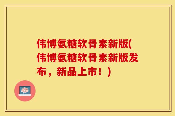 伟博氨糖软骨素新版(伟博氨糖软骨素新版发布，新品上市！)