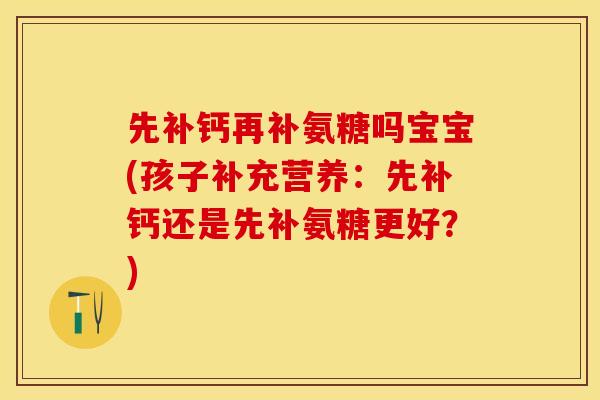先补钙再补氨糖吗宝宝(孩子补充营养：先补钙还是先补氨糖更好？)