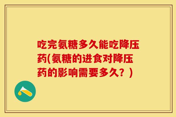 吃完氨糖多久能吃降压药(氨糖的进食对降压药的影响需要多久？)