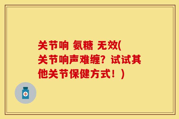 关节响 氨糖 无效(关节响声难缠？试试其他关节保健方式！)