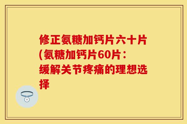 修正氨糖加钙片六十片(氨糖加钙片60片：缓解关节疼痛的理想选择