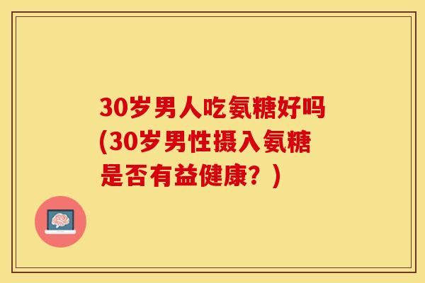 30岁男人吃氨糖好吗(30岁男性摄入氨糖是否有益健康？)