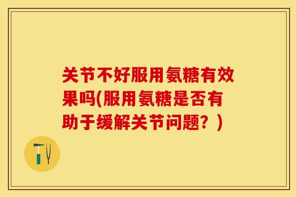 关节不好服用氨糖有效果吗(服用氨糖是否有助于缓解关节问题？)