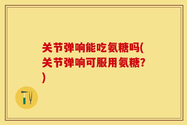关节弹响能吃氨糖吗(关节弹响可服用氨糖？)