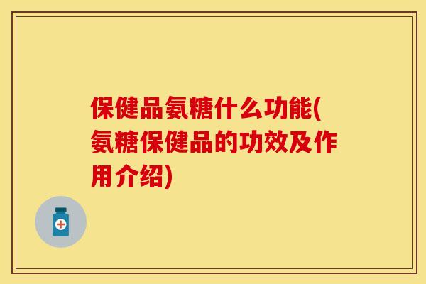 保健品氨糖什么功能(氨糖保健品的功效及作用介绍)