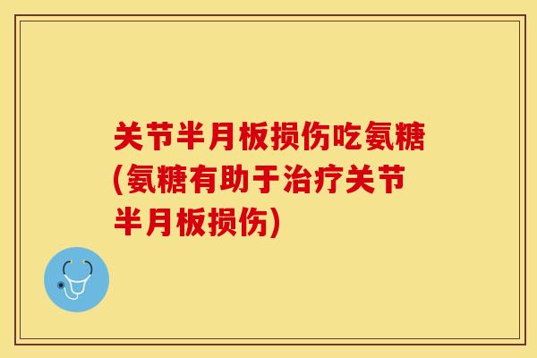 关节半月板损伤吃氨糖(氨糖有助于治疗关节半月板损伤)