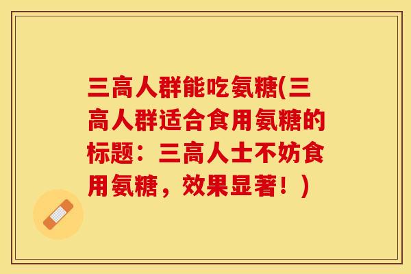 三高人群能吃氨糖(三高人群适合食用氨糖的标题：三高人士不妨食用氨糖，效果显著！)