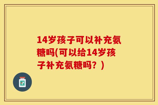 14岁孩子可以补充氨糖吗(可以给14岁孩子补充氨糖吗？)