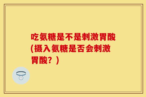 吃氨糖是不是刺激胃酸(摄入氨糖是否会刺激胃酸？)