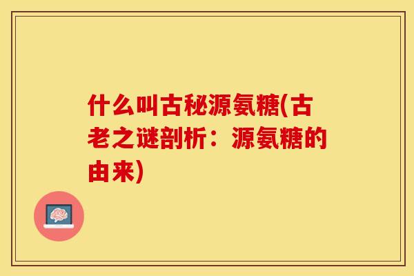 什么叫古秘源氨糖(古老之谜剖析：源氨糖的由来)