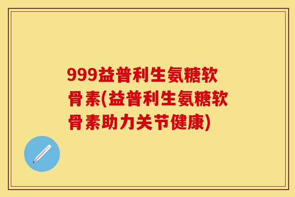 999益普利生氨糖软骨素(益普利生氨糖软骨素助力关节健康)