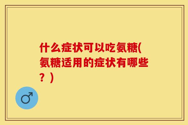 什么症状可以吃氨糖(氨糖适用的症状有哪些？)