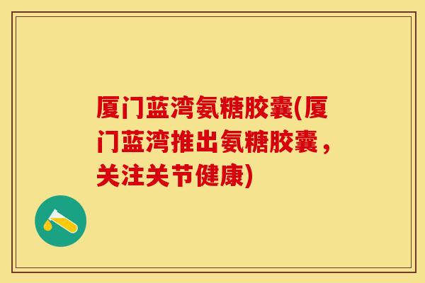厦门蓝湾氨糖胶囊(厦门蓝湾推出氨糖胶囊，关注关节健康)