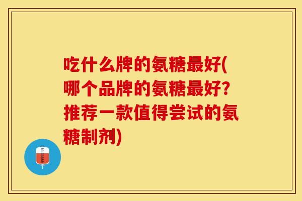 吃什么牌的氨糖最好(哪个品牌的氨糖最好？推荐一款值得尝试的氨糖制剂)