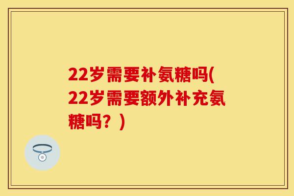 22岁需要补氨糖吗(22岁需要额外补充氨糖吗？)