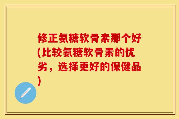 修正氨糖软骨素那个好(比较氨糖软骨素的优劣，选择更好的保健品)-第1张图片-关节保镖