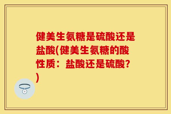 健美生氨糖是硫酸还是盐酸(健美生氨糖的酸性质：盐酸还是硫酸？)