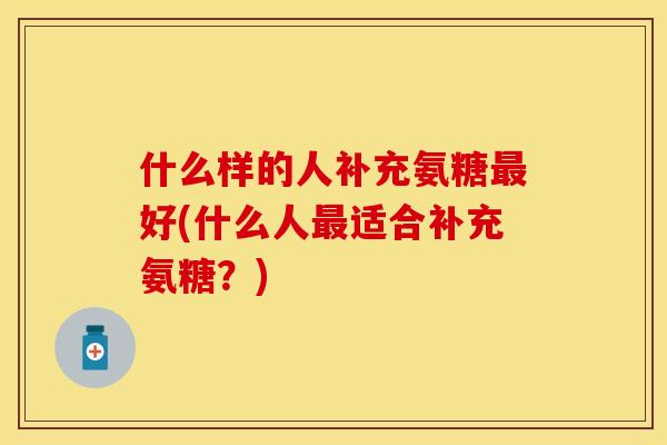 什么样的人补充氨糖最好(什么人最适合补充氨糖？)