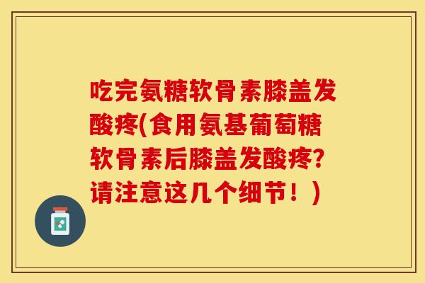 吃完氨糖软骨素膝盖发酸疼(食用氨基葡萄糖软骨素后膝盖发酸疼？请注意这几个细节！)