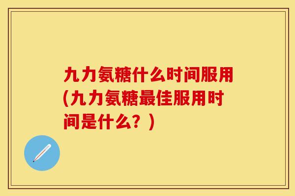 九力氨糖什么时间服用(九力氨糖最佳服用时间是什么？)