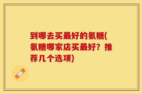 到哪去买最好的氨糖(氨糖哪家店买最好？推荐几个选项)