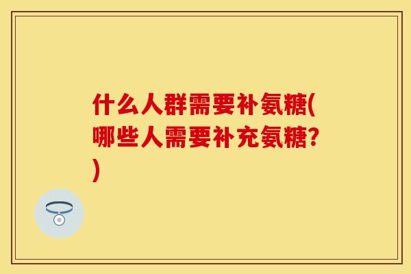 什么人群需要补氨糖(哪些人需要补充氨糖？)