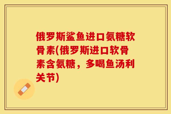 俄罗斯鲨鱼进口氨糖软骨素(俄罗斯进口软骨素含氨糖，多喝鱼汤利关节)