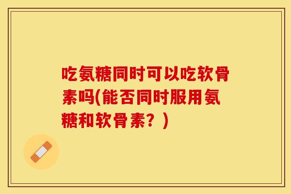 吃氨糖同时可以吃软骨素吗(能否同时服用氨糖和软骨素？)