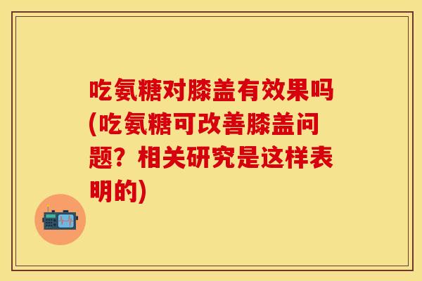 吃氨糖对膝盖有效果吗(吃氨糖可改善膝盖问题？相关研究是这样表明的)