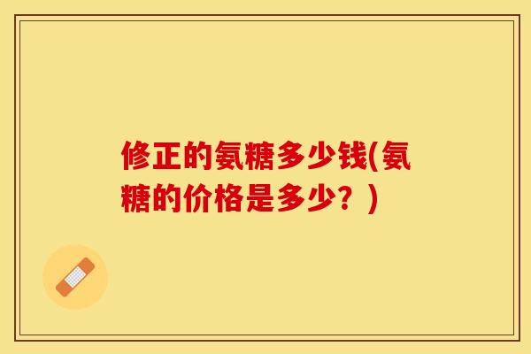 修正的氨糖多少钱(氨糖的价格是多少？)