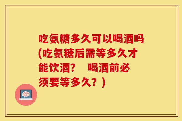 吃氨糖多久可以喝酒吗(吃氨糖后需等多久才能饮酒？  喝酒前必须要等多久？)