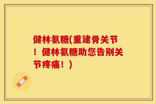 健林氨糖(重建骨关节！健林氨糖助您告别关节疼痛！)