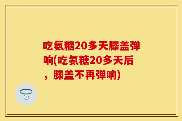 吃氨糖20多天膝盖弹响(吃氨糖20多天后，膝盖不再弹响)