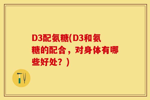 D3配氨糖(D3和氨糖的配合，对身体有哪些好处？)