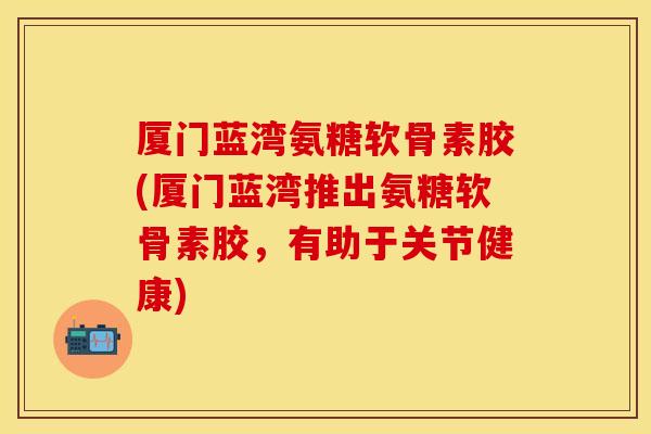 厦门蓝湾氨糖软骨素胶(厦门蓝湾推出氨糖软骨素胶,有助于关节健康) 厦门蓝湾氨糖软骨素胶(厦门蓝湾推出氨糖软骨素胶,有助于关节健康)