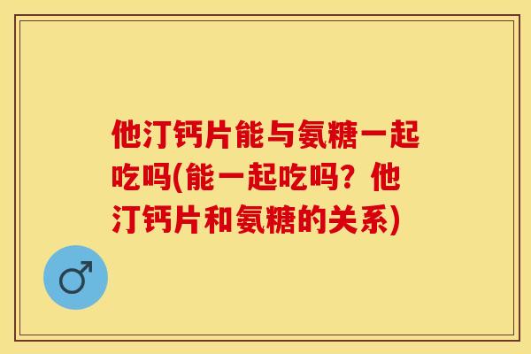 他汀钙片能与氨糖一起吃吗(能一起吃吗？他汀钙片和氨糖的关系)