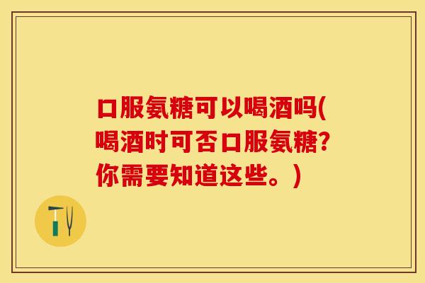 口服氨糖可以喝酒吗(喝酒时可否口服氨糖？你需要知道这些。)