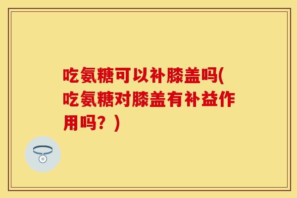吃氨糖可以补膝盖吗(吃氨糖对膝盖有补益作用吗？)