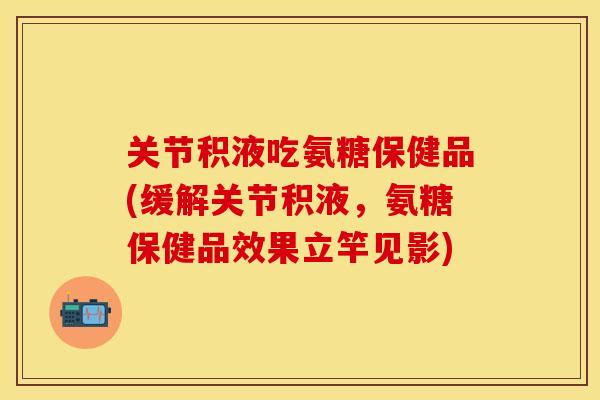 关节积液吃氨糖保健品(缓解关节积液，氨糖保健品效果立竿见影)