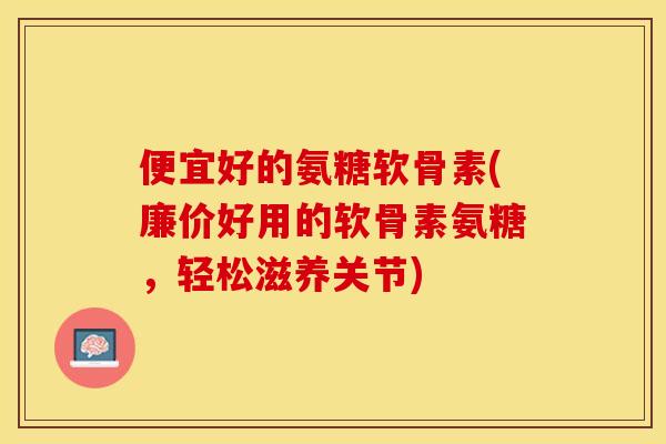 便宜好的氨糖软骨素(廉价好用的软骨素氨糖，轻松滋养关节)
