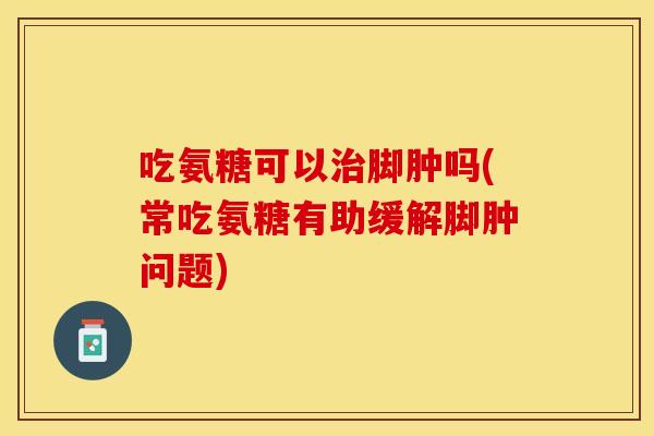 吃氨糖可以治脚肿吗(常吃氨糖有助缓解脚肿问题) 吃氨糖可以治脚肿吗(常吃氨糖有助缓解脚肿问题)